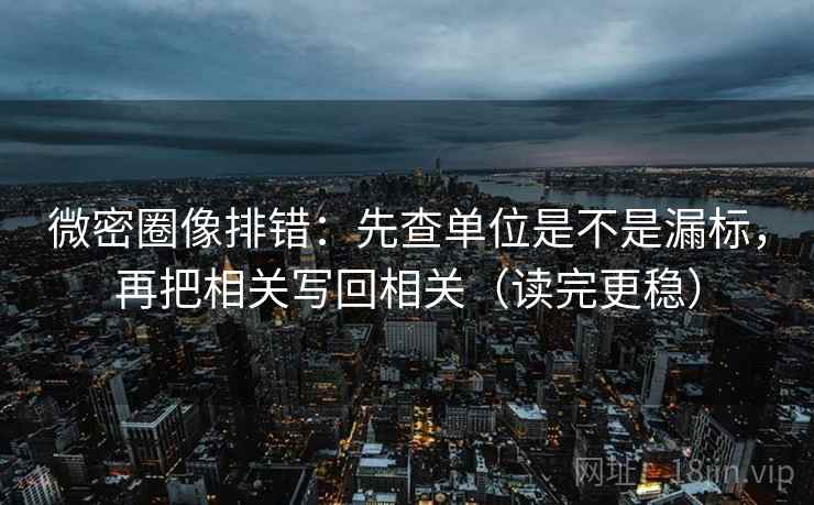 微密圈像排错：先查单位是不是漏标，再把相关写回相关（读完更稳）
