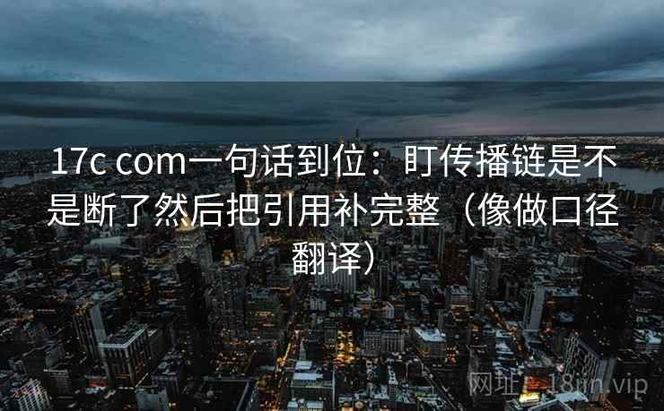 17c com一句话到位：盯传播链是不是断了然后把引用补完整（像做口径翻译）