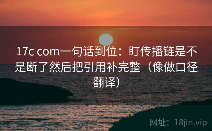 17c com一句话到位：盯传播链是不是断了然后把引用补完整（像做口径翻译）