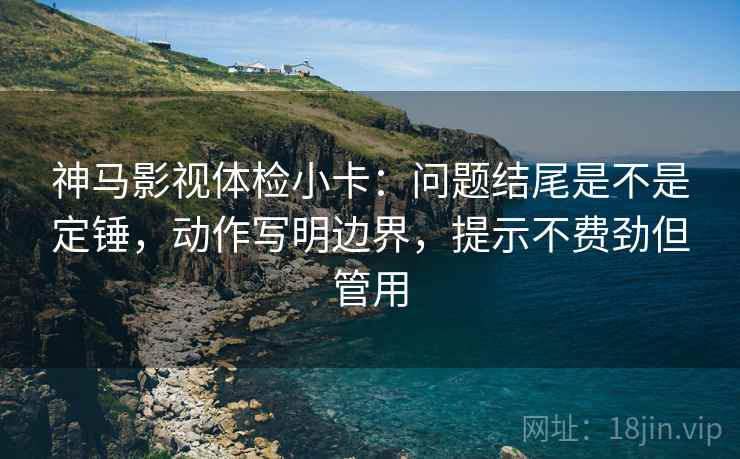 神马影视体检小卡：问题结尾是不是定锤，动作写明边界，提示不费劲但管用