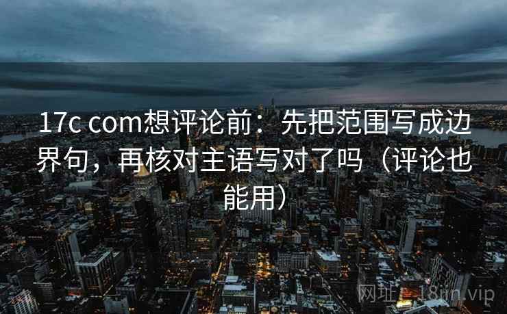 17c com想评论前：先把范围写成边界句，再核对主语写对了吗（评论也能用）