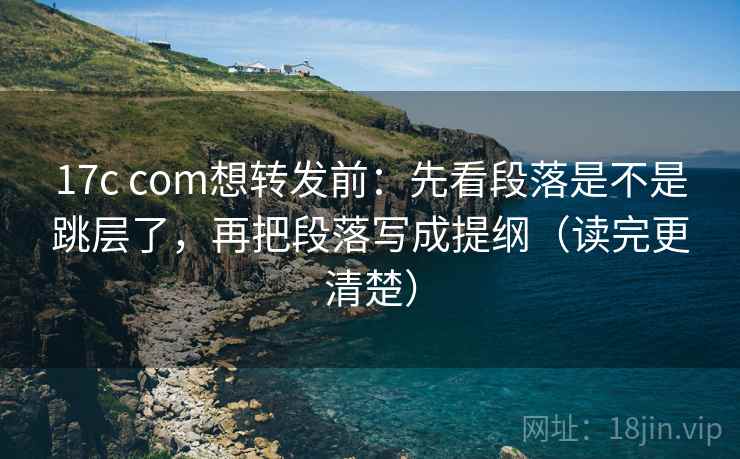 17c com想转发前：先看段落是不是跳层了，再把段落写成提纲（读完更清楚）