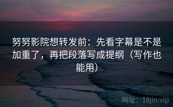 努努影院想转发前：先看字幕是不是加重了，再把段落写成提纲（写作也能用）