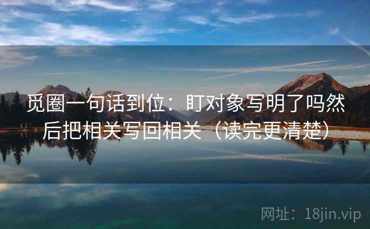 觅圈一句话到位：盯对象写明了吗然后把相关写回相关（读完更清楚）