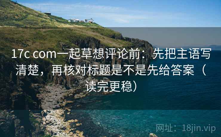 17c com一起草想评论前：先把主语写清楚，再核对标题是不是先给答案（读完更稳）