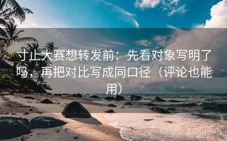 寸止大赛想转发前：先看对象写明了吗，再把对比写成同口径（评论也能用）