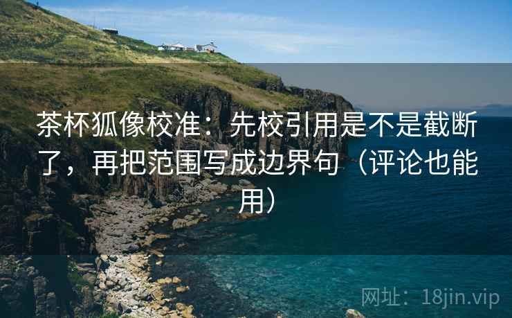 茶杯狐像校准：先校引用是不是截断了，再把范围写成边界句（评论也能用）