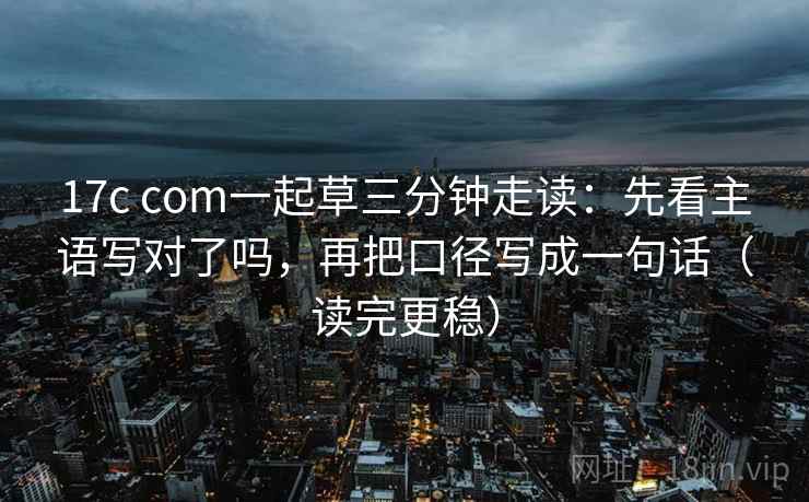 17c com一起草三分钟走读：先看主语写对了吗，再把口径写成一句话（读完更稳）