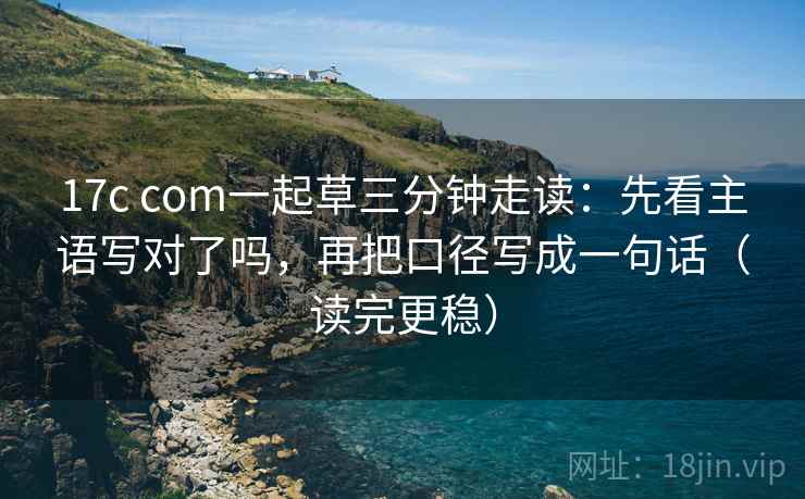17c com一起草三分钟走读：先看主语写对了吗，再把口径写成一句话（读完更稳）