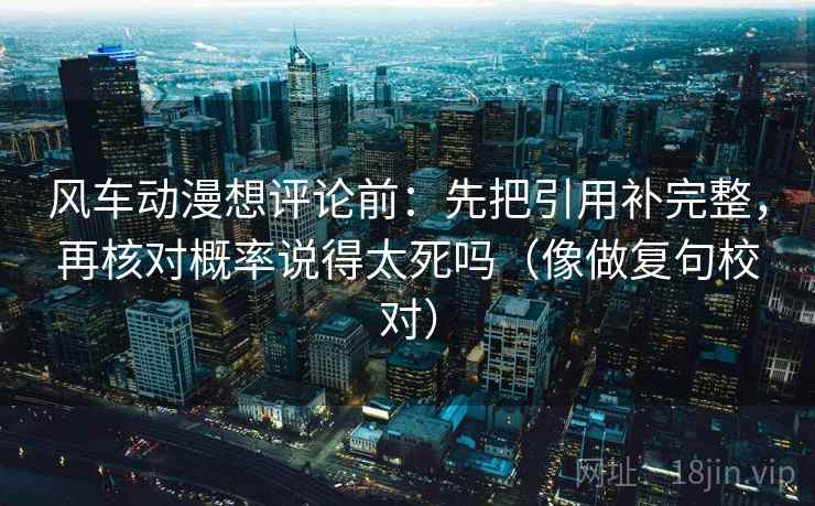 风车动漫想评论前：先把引用补完整，再核对概率说得太死吗（像做复句校对）