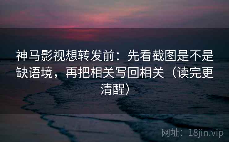 神马影视想转发前：先看截图是不是缺语境，再把相关写回相关（读完更清醒）