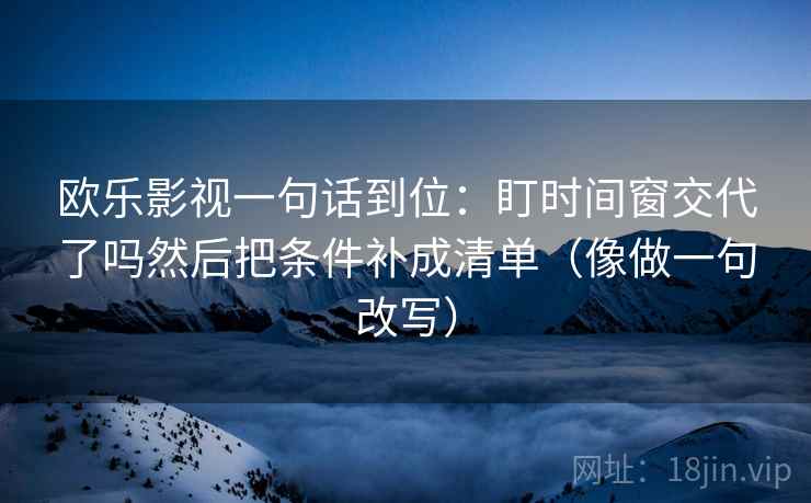 欧乐影视一句话到位：盯时间窗交代了吗然后把条件补成清单（像做一句改写）