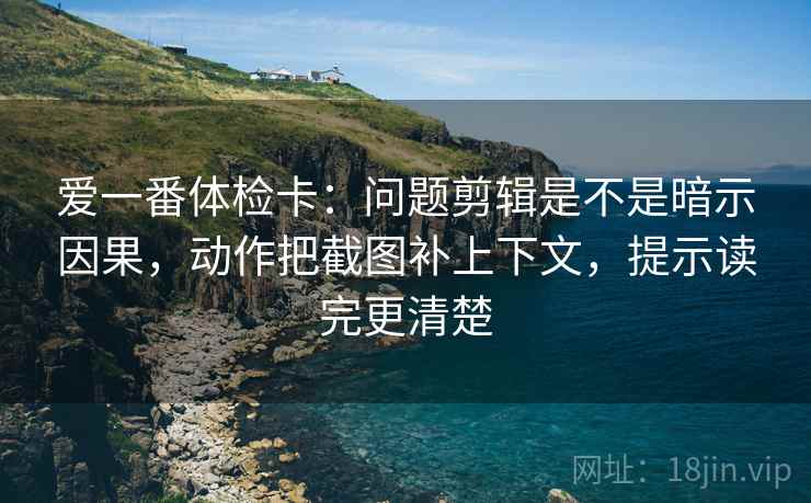 爱一番体检卡：问题剪辑是不是暗示因果，动作把截图补上下文，提示读完更清楚