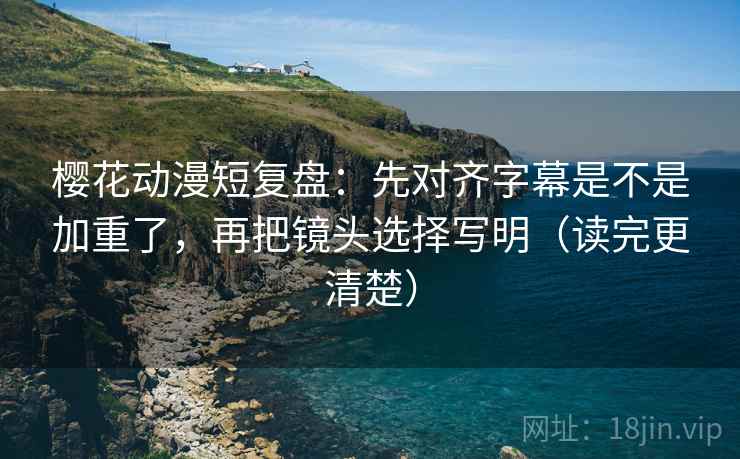 樱花动漫短复盘：先对齐字幕是不是加重了，再把镜头选择写明（读完更清楚）