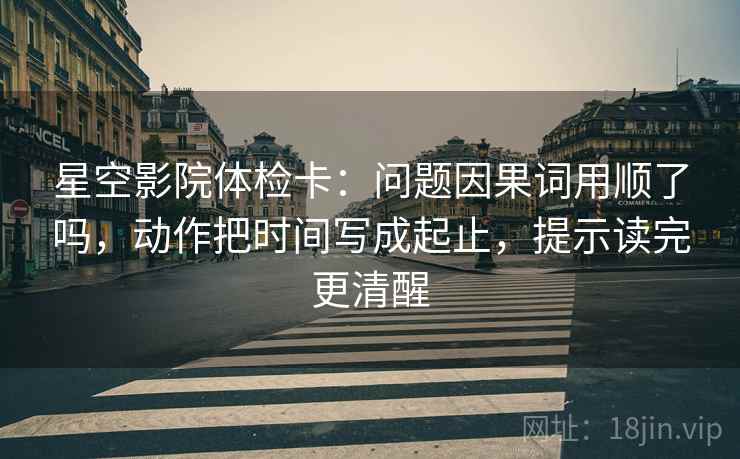 星空影院体检卡：问题因果词用顺了吗，动作把时间写成起止，提示读完更清醒