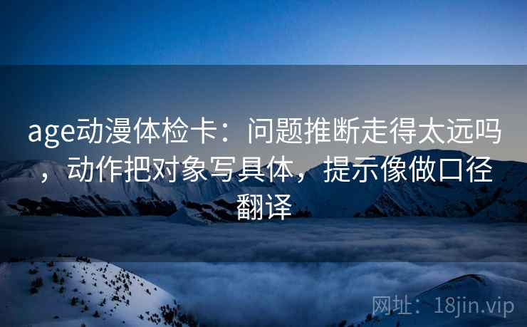 age动漫体检卡：问题推断走得太远吗，动作把对象写具体，提示像做口径翻译