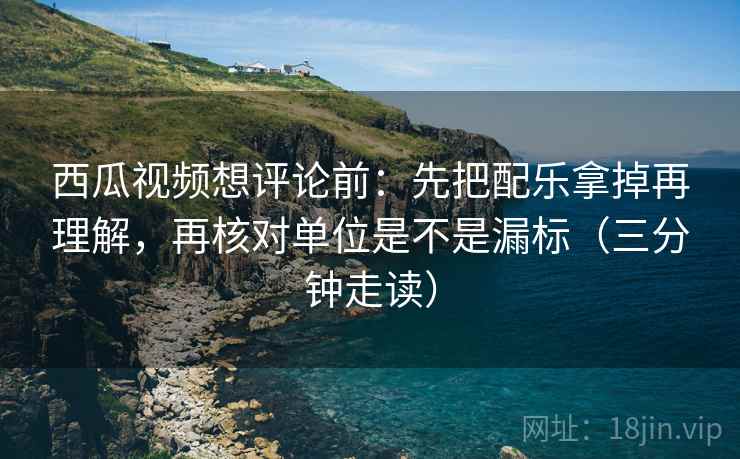 西瓜视频想评论前：先把配乐拿掉再理解，再核对单位是不是漏标（三分钟走读）