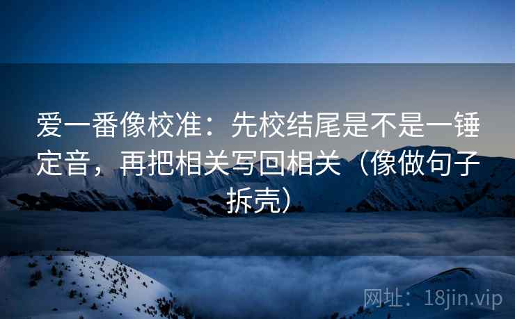 爱一番像校准：先校结尾是不是一锤定音，再把相关写回相关（像做句子拆壳）