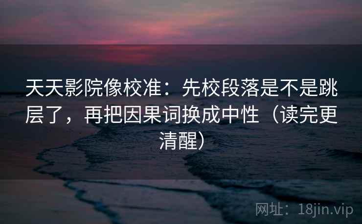 天天影院像校准：先校段落是不是跳层了，再把因果词换成中性（读完更清醒）