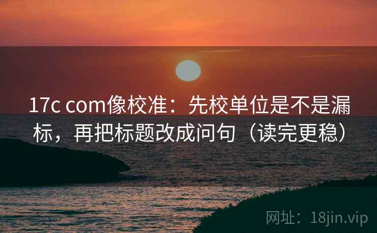 17c com像校准：先校单位是不是漏标，再把标题改成问句（读完更稳）
