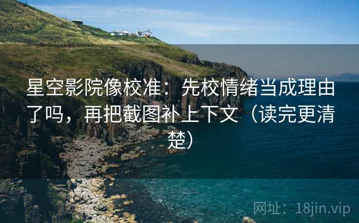 星空影院像校准：先校情绪当成理由了吗，再把截图补上下文（读完更清楚）