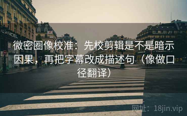微密圈像校准：先校剪辑是不是暗示因果，再把字幕改成描述句（像做口径翻译）