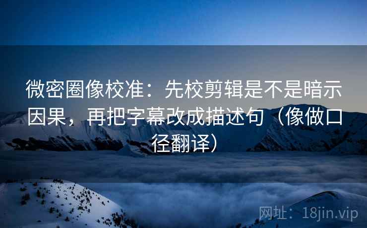 微密圈像校准：先校剪辑是不是暗示因果，再把字幕改成描述句（像做口径翻译）