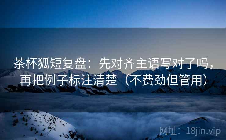 茶杯狐短复盘：先对齐主语写对了吗，再把例子标注清楚（不费劲但管用）