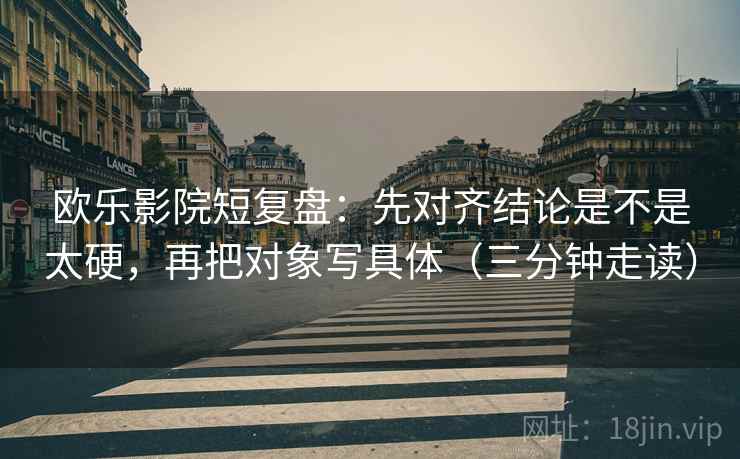 欧乐影院短复盘：先对齐结论是不是太硬，再把对象写具体（三分钟走读）