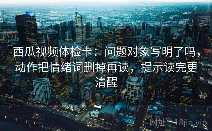 西瓜视频体检卡：问题对象写明了吗，动作把情绪词删掉再读，提示读完更清醒