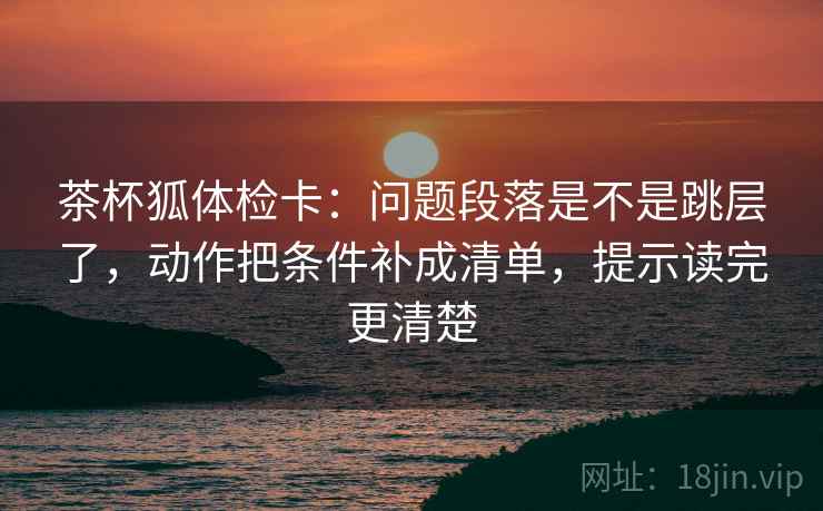 茶杯狐体检卡:问题段落是不是跳层了,动作把条件补成清单,提示读完更清楚 茶杯狐体检卡:问题段落是不是跳层了,动作把条件补成清单,提示读完更清楚