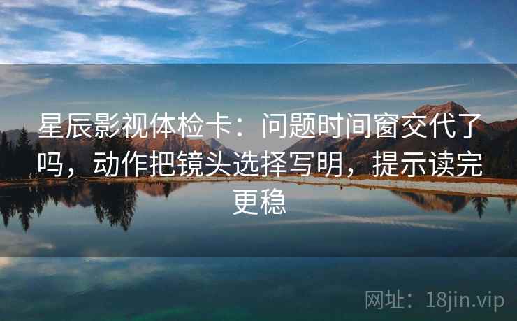 星辰影视体检卡：问题时间窗交代了吗，动作把镜头选择写明，提示读完更稳