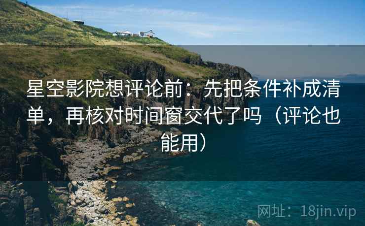 星空影院想评论前：先把条件补成清单，再核对时间窗交代了吗（评论也能用）